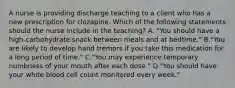 A nurse is providing discharge teaching to a client who has a new prescription for clozapine. Which of the following statements should the nurse include in the teaching? A. "You should have a high‐carbohydrate snack between meals and at bedtime." B."You are likely to develop hand tremors if you take this medication for a long period of time." C."You may experience temporary numbness of your mouth after each dose." D."You should have your white blood cell count monitored every week."