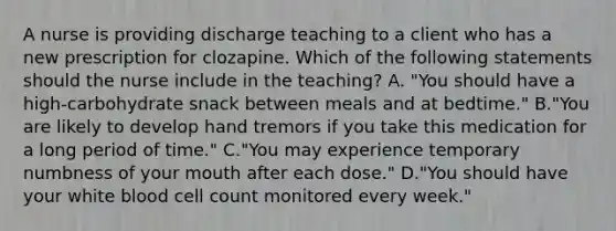 A nurse is providing discharge teaching to a client who has a new prescription for clozapine. Which of the following statements should the nurse include in the teaching? A. "You should have a high‐carbohydrate snack between meals and at bedtime." B."You are likely to develop hand tremors if you take this medication for a long period of time." C."You may experience temporary numbness of your mouth after each dose." D."You should have your white blood cell count monitored every week."