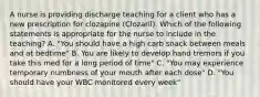 A nurse is providing discharge teaching for a client who has a new prescription for clozapine (Clozaril). Which of the following statements is appropriate for the nurse to include in the teaching? A. "You should have a high carb snack between meals and at bedtime" B. You are likely to develop hand tremors if you take this med for a long period of time" C. "You may experience temporary numbness of your mouth after each dose" D. "You should have your WBC monitored every week"