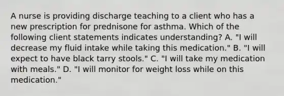 A nurse is providing discharge teaching to a client who has a new prescription for prednisone for asthma. Which of the following client statements indicates understanding? A. "I will decrease my fluid intake while taking this medication." B. "I will expect to have black tarry stools." C. "I will take my medication with meals." D. "I will monitor for weight loss while on this medication."