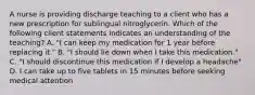 A nurse is providing discharge teaching to a client who has a new prescription for sublingual nitroglycerin. Which of the following client statements indicates an understanding of the teaching? A. "I can keep my medication for 1 year before replacing it." B. "I should lie down when I take this medication." C. "I should discontinue this medication if I develop a headache" D. I can take up to five tablets in 15 minutes before seeking medical attention