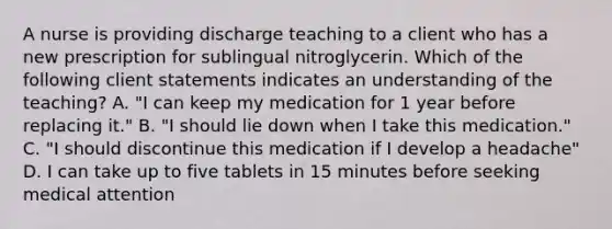 A nurse is providing discharge teaching to a client who has a new prescription for sublingual nitroglycerin. Which of the following client statements indicates an understanding of the teaching? A. "I can keep my medication for 1 year before replacing it." B. "I should lie down when I take this medication." C. "I should discontinue this medication if I develop a headache" D. I can take up to five tablets in 15 minutes before seeking medical attention