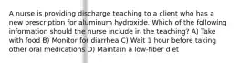 A nurse is providing discharge teaching to a client who has a new prescription for aluminum hydroxide. Which of the following information should the nurse include in the teaching? A) Take with food B) Monitor for diarrhea C) Wait 1 hour before taking other oral medications D) Maintain a low-fiber diet