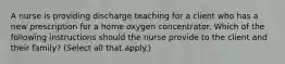 A nurse is providing discharge teaching for a client who has a new prescription for a home oxygen concentrator. Which of the following instructions should the nurse provide to the client and their family? (Select all that apply.)