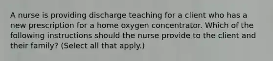 A nurse is providing discharge teaching for a client who has a new prescription for a home oxygen concentrator. Which of the following instructions should the nurse provide to the client and their family? (Select all that apply.)