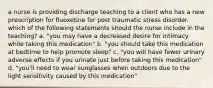 a nurse is providing discharge teaching to a client who has a new prescription for fluoxetine for post traumatic stress disorder. which of the following statements should the nurse include in the teaching? a. "you may have a decreased desire for intimacy while taking this medication" b. "you should take this medication at bedtime to help promote sleep" c. "you will have fewer urinary adverse effects if you urinate just before taking this medication" d. "you'll need to wear sunglasses when outdoors due to the light sensitivity caused by this medication"