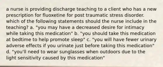 a nurse is providing discharge teaching to a client who has a new prescription for fluoxetine for post traumatic stress disorder. which of the following statements should the nurse include in the teaching? a. "you may have a decreased desire for intimacy while taking this medication" b. "you should take this medication at bedtime to help promote sleep" c. "you will have fewer urinary adverse effects if you urinate just before taking this medication" d. "you'll need to wear sunglasses when outdoors due to the light sensitivity caused by this medication"