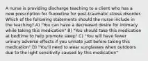 A nurse is providing discharge teaching to a client who has a new prescription for fluoxetine for post-traumatic stress disorder. Which of the following statements should the nurse include in the teaching? A) "You can have a decreased desire for intimacy while taking this medication" B) "You should take this medication at bedtime to help promote sleep" C) "You will have fewer urinary adverse effects if you urinate just before taking this medication" D) "You'll need to wear sunglasses when outdoors due to the light sensitivity caused by this medication"