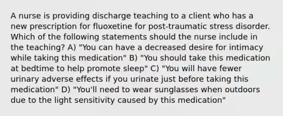 A nurse is providing discharge teaching to a client who has a new prescription for fluoxetine for post-traumatic stress disorder. Which of the following statements should the nurse include in the teaching? A) "You can have a decreased desire for intimacy while taking this medication" B) "You should take this medication at bedtime to help promote sleep" C) "You will have fewer urinary adverse effects if you urinate just before taking this medication" D) "You'll need to wear sunglasses when outdoors due to the light sensitivity caused by this medication"