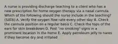 A nurse is providing discharge teaching to a client who has a new prescription for home oxygen therapy via a nasal cannula. Which of the following should the nurse include in the teaching? (SATA) A. Verify the oxygen flow rate every other day B. Check the cannula position on a regular basis C. Check the tops of the ears for skin breakdown D. Post "no smoking" signs in a prominent location in the home E. Apply petroleum jelly to nares if they become dry and irritated