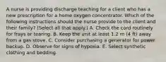 A nurse is providing discharge teaching for a client who has a new prescription for a home oxygen concentrator. Which of the following instructions should the nurse provide to the client and their family? (Select all that apply.) A. Check the cord routinely for frays or tearing. B. Keep the unit at least 1.2 m (4 ft) away from a gas stove. C. Consider purchasing a generator for power backup. D. Observe for signs of hypoxia. E. Select synthetic clothing and bedding.