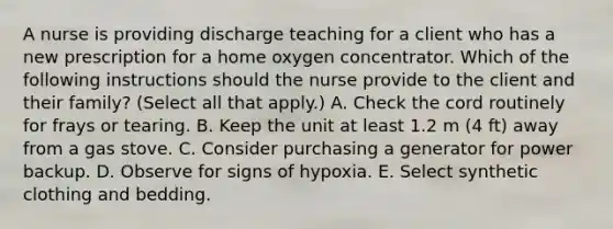 A nurse is providing discharge teaching for a client who has a new prescription for a home oxygen concentrator. Which of the following instructions should the nurse provide to the client and their family? (Select all that apply.) A. Check the cord routinely for frays or tearing. B. Keep the unit at least 1.2 m (4 ft) away from a gas stove. C. Consider purchasing a generator for power backup. D. Observe for signs of hypoxia. E. Select synthetic clothing and bedding.