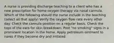 A nurse is providing discharge teaching to a client who has a new prescription for home oxygen therapy via nasal cannula. Which of the following should the nurse include in the teaching (select all that apply) Verify the oxygen flow rate every other day. Check the cannula position on a regular basis. Check the tops of the ears for skin breakdown. Post "no smoking" signs in a prominent location in the home. Apply petroleum ointment to nares if they become dry and irritated.