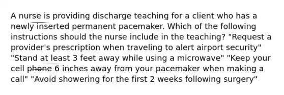 A nurse is providing discharge teaching for a client who has a newly inserted permanent pacemaker. Which of the following instructions should the nurse include in the teaching? "Request a provider's prescription when traveling to alert airport security" "Stand at least 3 feet away while using a microwave" "Keep your cell phone 6 inches away from your pacemaker when making a call" "Avoid showering for the first 2 weeks following surgery"