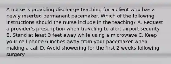 A nurse is providing discharge teaching for a client who has a newly inserted permanent pacemaker. Which of the following instructions should the nurse include in the teaching? A. Request a provider's prescription when traveling to alert airport security B. Stand at least 3 feet away while using a microwave C. Keep your cell phone 6 inches away from your pacemaker when making a call D. Avoid showering for the first 2 weeks following surgery