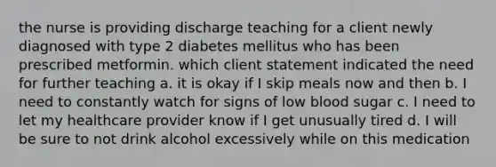 the nurse is providing discharge teaching for a client newly diagnosed with type 2 diabetes mellitus who has been prescribed metformin. which client statement indicated the need for further teaching a. it is okay if I skip meals now and then b. I need to constantly watch for signs of low blood sugar c. I need to let my healthcare provider know if I get unusually tired d. I will be sure to not drink alcohol excessively while on this medication