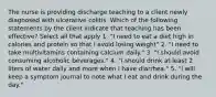 The nurse is providing discharge teaching to a client newly diagnosed with ulcerative colitis. Which of the following statements by the client indicate that teaching has been effective? Select all that apply 1. "I need to eat a diet high in calories and protein so that I avoid losing weight" 2. "I need to take multivitamins containing calcium daily." 3. "I should avoid consuming alcoholic beverages." 4. "I should drink at least 2 liters of water daily and more when I have diarrhea." 5. "I will keep a symptom journal to note what I eat and drink during the day."