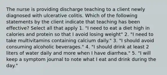 The nurse is providing discharge teaching to a client newly diagnosed with ulcerative colitis. Which of the following statements by the client indicate that teaching has been effective? Select all that apply 1. "I need to eat a diet high in calories and protein so that I avoid losing weight" 2. "I need to take multivitamins containing calcium daily." 3. "I should avoid consuming alcoholic beverages." 4. "I should drink at least 2 liters of water daily and more when I have diarrhea." 5. "I will keep a symptom journal to note what I eat and drink during the day."