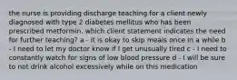 the nurse is providing discharge teaching for a client newly diagnosed with type 2 diabetes mellitus who has been prescribed metformin. which client statement indicates the need for further teaching? a - it is okay to skip meals once in a while b - I need to let my doctor know if I get unusually tired c - I need to constantly watch for signs of low blood pressure d - I will be sure to not drink alcohol excessively while on this medication