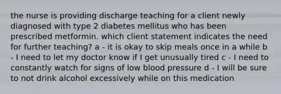 the nurse is providing discharge teaching for a client newly diagnosed with type 2 diabetes mellitus who has been prescribed metformin. which client statement indicates the need for further teaching? a - it is okay to skip meals once in a while b - I need to let my doctor know if I get unusually tired c - I need to constantly watch for signs of low blood pressure d - I will be sure to not drink alcohol excessively while on this medication