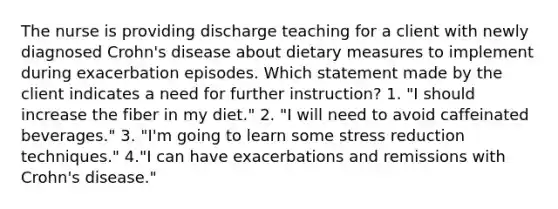 The nurse is providing discharge teaching for a client with newly diagnosed Crohn's disease about dietary measures to implement during exacerbation episodes. Which statement made by the client indicates a need for further instruction? 1. "I should increase the fiber in my diet." 2. "I will need to avoid caffeinated beverages." 3. "I'm going to learn some stress reduction techniques." 4."I can have exacerbations and remissions with Crohn's disease."