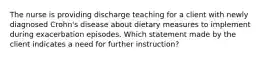 The nurse is providing discharge teaching for a client with newly diagnosed Crohn's disease about dietary measures to implement during exacerbation episodes. Which statement made by the client indicates a need for further instruction?