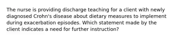 The nurse is providing discharge teaching for a client with newly diagnosed Crohn's disease about dietary measures to implement during exacerbation episodes. Which statement made by the client indicates a need for further instruction?