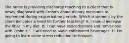 The nurse is providing discharge teaching to a client that is newly diagnosed with Crohn's about dietary measures to implement during exacerbation periods. Which statement by the client indicates a need for further teaching? A. I should increase the fiber in my diet. B. I can have exacerbations and remissions with Crohn's C. I will need to avoid caffeinated beverages. D. I'm going to learn some stress reduction techniques.