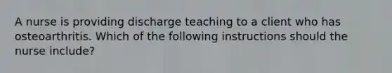 A nurse is providing discharge teaching to a client who has osteoarthritis. Which of the following instructions should the nurse include?