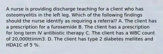 A nurse is providing discharge teaching for a client who has osteomyelitis in the left leg. Which of the following findings should the nurse identify as requiring a referral? A. The client has a prescription for a furosemide B. The client has a prescription for long term IV antibiotic therapy C. The client has a WBC count of 20,000ttimm3. D. The client has type 2 diabetes mellites and HDA1C of 5 %.