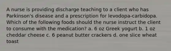 A nurse is providing discharge teaching to a client who has Parkinson's disease and a prescription for levodopa-carbidopa. Which of the following foods should the nurse instruct the client to consume with the medication? a. 6 oz Greek yogurt b. 1 oz cheddar cheese c. 6 peanut butter crackers d. one slice wheat toast