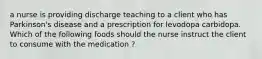 a nurse is providing discharge teaching to a client who has Parkinson's disease and a prescription for levodopa carbidopa. Which of the following foods should the nurse instruct the client to consume with the medication ?