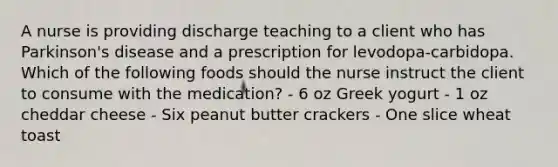 A nurse is providing discharge teaching to a client who has Parkinson's disease and a prescription for levodopa-carbidopa. Which of the following foods should the nurse instruct the client to consume with the medication? - 6 oz Greek yogurt - 1 oz cheddar cheese - Six peanut butter crackers - One slice wheat toast