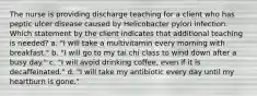 The nurse is providing discharge teaching for a client who has peptic ulcer disease caused by Helicobacter pylori infection. Which statement by the client indicates that additional teaching is needed? a. "I will take a multivitamin every morning with breakfast." b. "I will go to my tai chi class to wind down after a busy day." c. "I will avoid drinking coffee, even if it is decaffeinated." d. "I will take my antibiotic every day until my heartburn is gone."