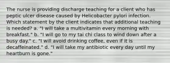 The nurse is providing discharge teaching for a client who has peptic ulcer disease caused by Helicobacter pylori infection. Which statement by the client indicates that additional teaching is needed? a. "I will take a multivitamin every morning with breakfast." b. "I will go to my tai chi class to wind down after a busy day." c. "I will avoid drinking coffee, even if it is decaffeinated." d. "I will take my antibiotic every day until my heartburn is gone."