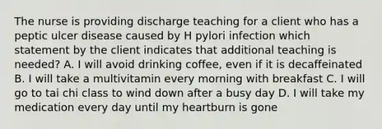 The nurse is providing discharge teaching for a client who has a peptic ulcer disease caused by H pylori infection which statement by the client indicates that additional teaching is needed? A. I will avoid drinking coffee, even if it is decaffeinated B. I will take a multivitamin every morning with breakfast C. I will go to tai chi class to wind down after a busy day D. I will take my medication every day until my heartburn is gone