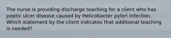 The nurse is providing discharge teaching for a client who has peptic ulcer disease caused by Helicobacter pylori infection. Which statement by the client indicates that additional teaching is needed?