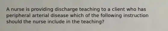 A nurse is providing discharge teaching to a client who has peripheral arterial disease which of the following instruction should the nurse include in the teaching?