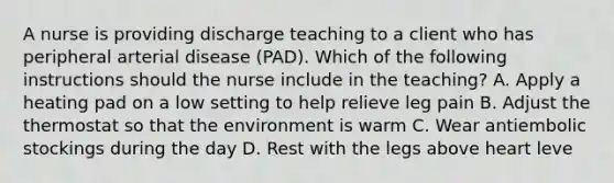 A nurse is providing discharge teaching to a client who has peripheral arterial disease (PAD). Which of the following instructions should the nurse include in the teaching? A. Apply a heating pad on a low setting to help relieve leg pain B. Adjust the thermostat so that the environment is warm C. Wear antiembolic stockings during the day D. Rest with the legs above heart leve