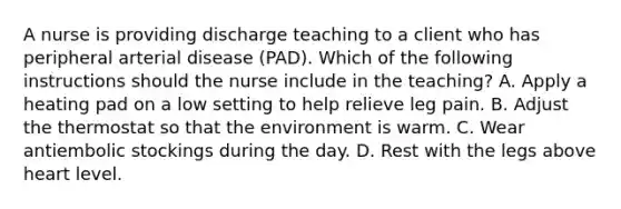 A nurse is providing discharge teaching to a client who has peripheral arterial disease (PAD). Which of the following instructions should the nurse include in the teaching? A. Apply a heating pad on a low setting to help relieve leg pain. B. Adjust the thermostat so that the environment is warm. C. Wear antiembolic stockings during the day. D. Rest with the legs above heart level.