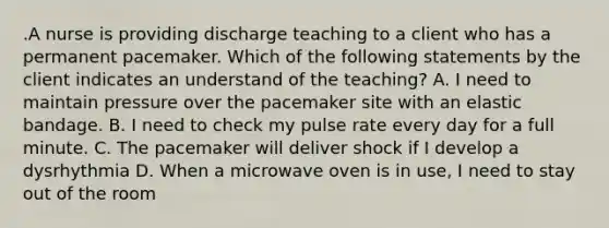 .A nurse is providing discharge teaching to a client who has a permanent pacemaker. Which of the following statements by the client indicates an understand of the teaching? A. I need to maintain pressure over the pacemaker site with an elastic bandage. B. I need to check my pulse rate every day for a full minute. C. The pacemaker will deliver shock if I develop a dysrhythmia D. When a microwave oven is in use, I need to stay out of the room