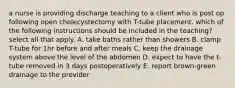 a nurse is providing discharge teaching to a client who is post op following open cholecystectomy with T-tube placement. which of the following instructions should be included in the teaching? select all that apply. A. take baths rather than showers B. clamp T-tube for 1hr before and after meals C. keep the drainage system above the level of the abdomen D. expect to have the t-tube removed in 3 days postoperatively E. report brown-green drainage to the provider