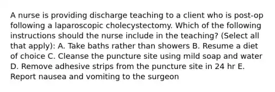 A nurse is providing discharge teaching to a client who is post-op following a laparoscopic cholecystectomy. Which of the following instructions should the nurse include in the teaching? (Select all that apply): A. Take baths rather than showers B. Resume a diet of choice C. Cleanse the puncture site using mild soap and water D. Remove adhesive strips from the puncture site in 24 hr E. Report nausea and vomiting to the surgeon