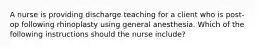 A nurse is providing discharge teaching for a client who is post-op following rhinoplasty using general anesthesia. Which of the following instructions should the nurse include?