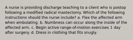 A nurse is providing discharge teaching to a client who is postop following a modified radical mastectomy. Which of the following instructions should the nurse include? a. Flex the affected arm when ambulating. b. Numbness can occur along the inside of the affected arm. c. Begin active range-of-motion exercises 1 day after surgery. d. Dress in clothing that fits snugly.