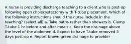 A nurse is providing discharge teaching to a client who is post-op following open cholecystectomy with T-tube placement. Which of the following instructions should the nurse include in the teaching? (select all) a. Take baths rather than showers b. Clamp T-tube 1 hr before and after meals c. Keep the drainage above the level of the abdomen d. Expect to have T-tube removed 3 days post-op e. Report brown-green drainage to provider