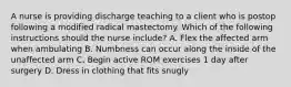 A nurse is providing discharge teaching to a client who is postop following a modified radical mastectomy. Which of the following instructions should the nurse include? A. Flex the affected arm when ambulating B. Numbness can occur along the inside of the unaffected arm C. Begin active ROM exercises 1 day after surgery D. Dress in clothing that fits snugly