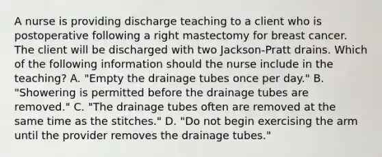 A nurse is providing discharge teaching to a client who is postoperative following a right mastectomy for breast cancer. The client will be discharged with two Jackson-Pratt drains. Which of the following information should the nurse include in the teaching? A. "Empty the drainage tubes once per day." B. "Showering is permitted before the drainage tubes are removed." C. "The drainage tubes often are removed at the same time as the stitches." D. "Do not begin exercising the arm until the provider removes the drainage tubes."