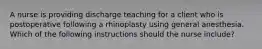 A nurse is providing discharge teaching for a client who is postoperative following a rhinoplasty using general anesthesia. Which of the following instructions should the nurse include?