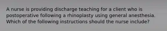 A nurse is providing discharge teaching for a client who is postoperative following a rhinoplasty using general anesthesia. Which of the following instructions should the nurse include?